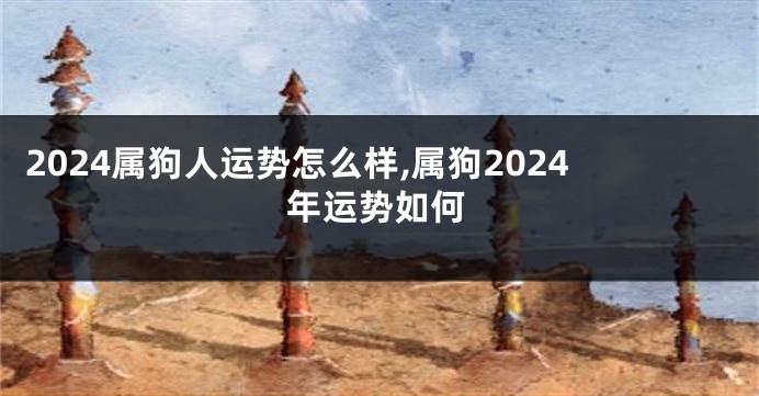 2024属狗人运势怎么样,属狗2024年运势如何