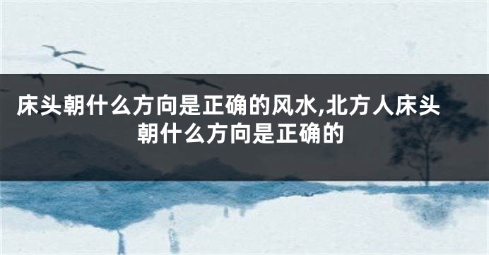 床头朝什么方向是正确的风水,北方人床头朝什么方向是正确的