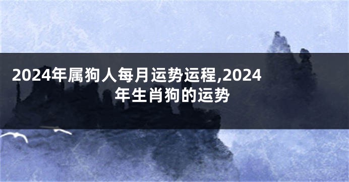 2024年属狗人每月运势运程,2024年生肖狗的运势