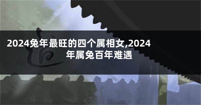 2024兔年最旺的四个属相女,2024年属兔百年难遇