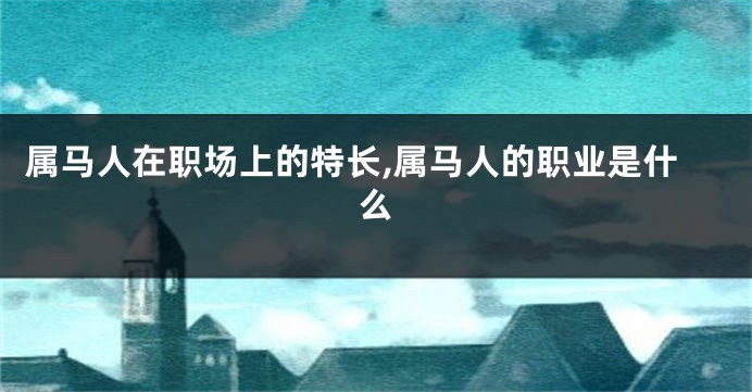 属马人在职场上的特长,属马人的职业是什么