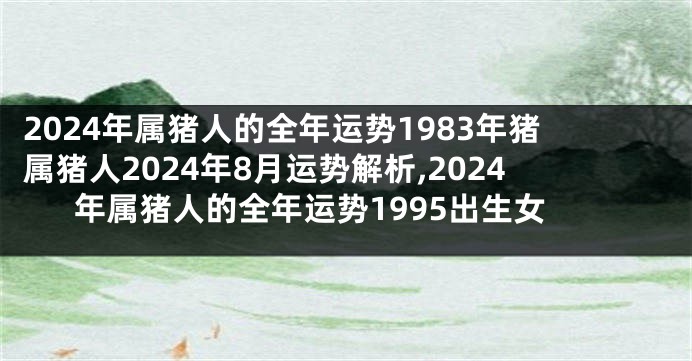 2024年属猪人的全年运势1983年猪属猪人2024年8月运势解析,2024年属猪人的全年运势1995出生女