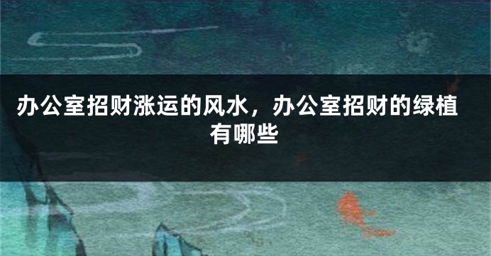 办公室招财涨运的风水，办公室招财的绿植有哪些