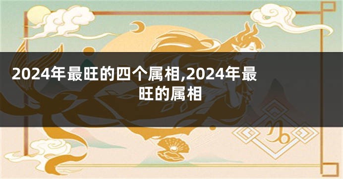 2024年最旺的四个属相,2024年最旺的属相