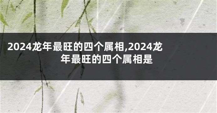 2024龙年最旺的四个属相,2024龙年最旺的四个属相是