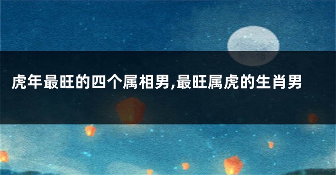 虎年最旺的四个属相男,最旺属虎的生肖男