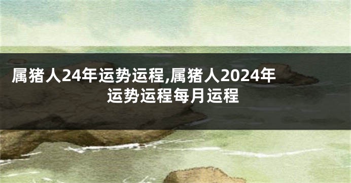 属猪人24年运势运程,属猪人2024年运势运程每月运程