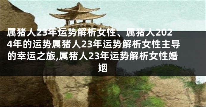 属猪人23年运势解析女性、属猪人2024年的运势属猪人23年运势解析女性主导的幸运之旅,属猪人23年运势解析女性婚姻