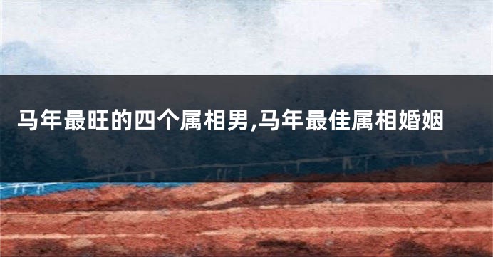 马年最旺的四个属相男,马年最佳属相婚姻