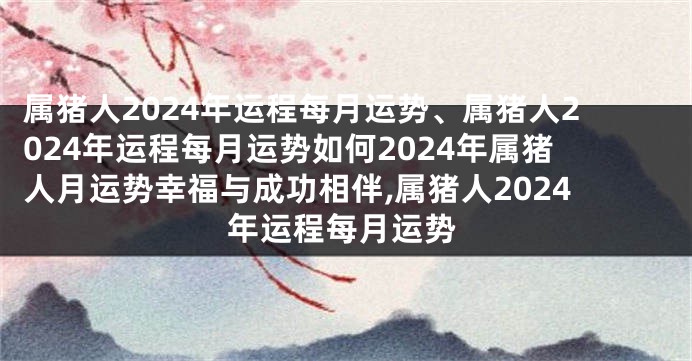 属猪人2024年运程每月运势、属猪人2024年运程每月运势如何2024年属猪人月运势幸福与成功相伴,属猪人2024年运程每月运势