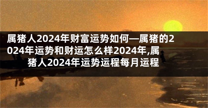 属猪人2024年财富运势如何—属猪的2024年运势和财运怎么样2024年,属猪人2024年运势运程每月运程