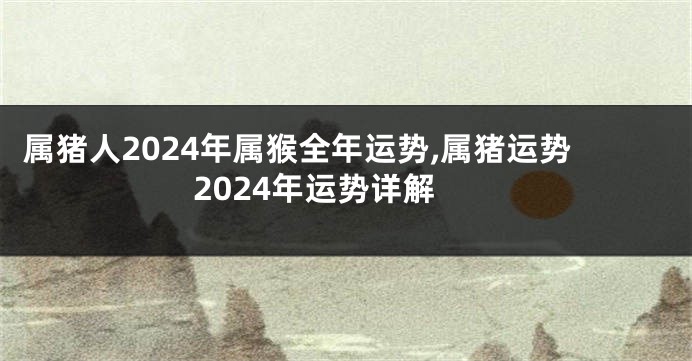 属猪人2024年属猴全年运势,属猪运势2024年运势详解