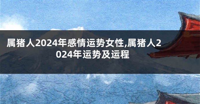 属猪人2024年感情运势女性,属猪人2024年运势及运程