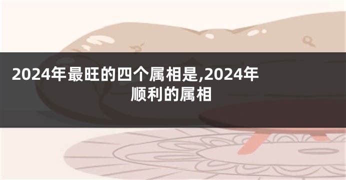 2024年最旺的四个属相是,2024年顺利的属相