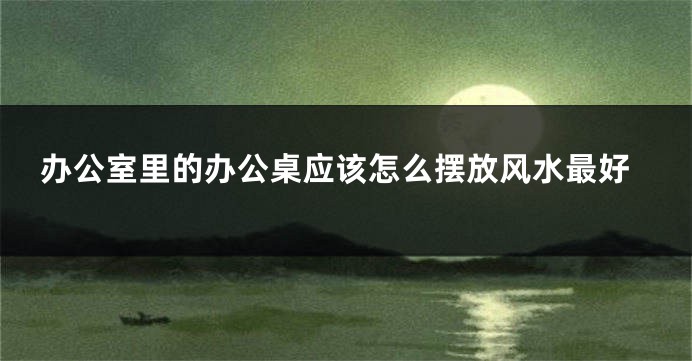 办公室里的办公桌应该怎么摆放风水最好