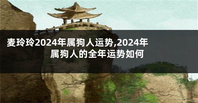 麦玲玲2024年属狗人运势,2024年属狗人的全年运势如何