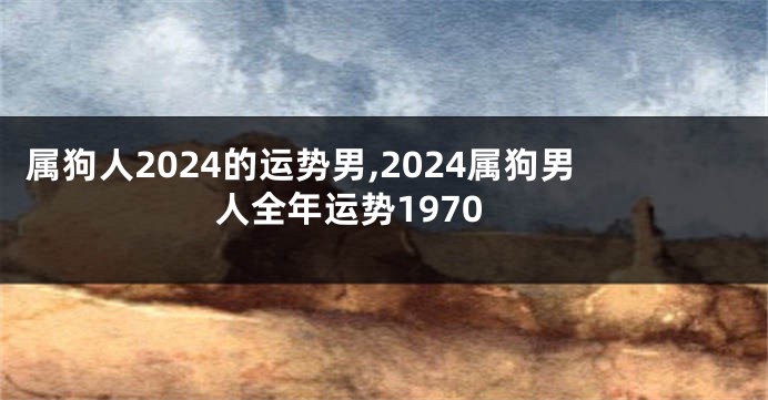 属狗人2024的运势男,2024属狗男人全年运势1970