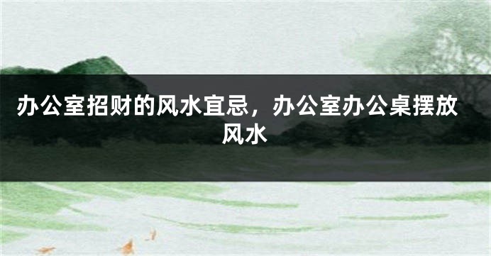 办公室招财的风水宜忌，办公室办公桌摆放风水