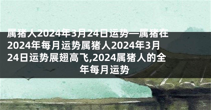 属猪人2024年3月24日运势—属猪在2024年每月运势属猪人2024年3月24日运势展翅高飞,2024属猪人的全年每月运势