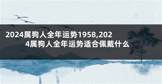 2024属狗人全年运势1958,2024属狗人全年运势适合佩戴什么