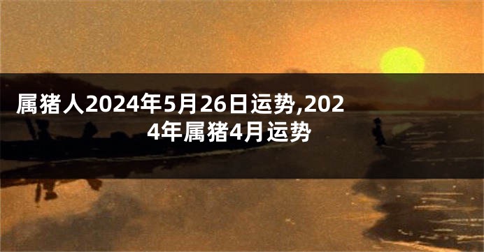 属猪人2024年5月26日运势,2024年属猪4月运势