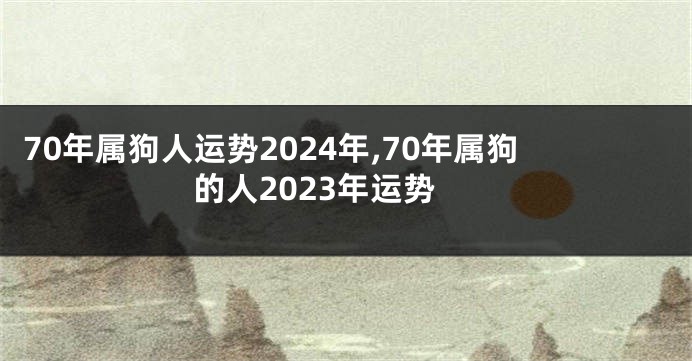 70年属狗人运势2024年,70年属狗的人2023年运势