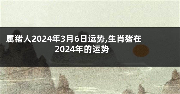 属猪人2024年3月6日运势,生肖猪在2024年的运势