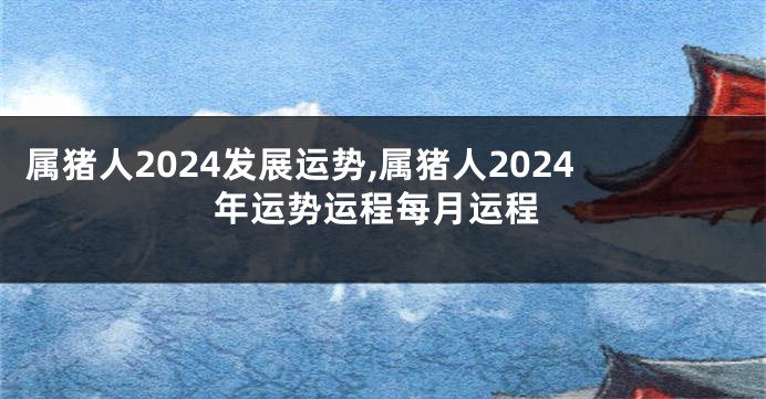 属猪人2024发展运势,属猪人2024年运势运程每月运程