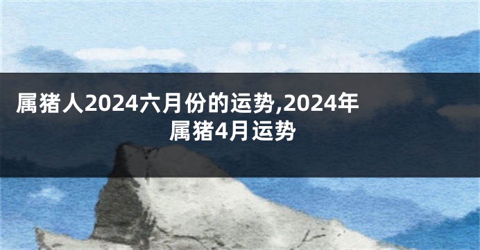 属猪人2024六月份的运势,2024年属猪4月运势