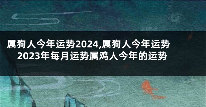 属狗人今年运势2024,属狗人今年运势2023年每月运势属鸡人今年的运势