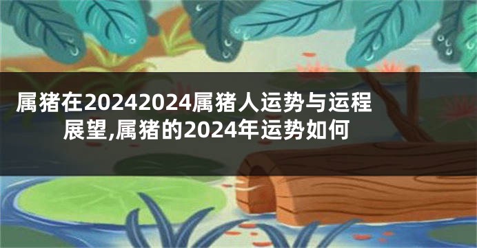 属猪在20242024属猪人运势与运程展望,属猪的2024年运势如何