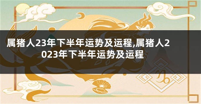 属猪人23年下半年运势及运程,属猪人2023年下半年运势及运程