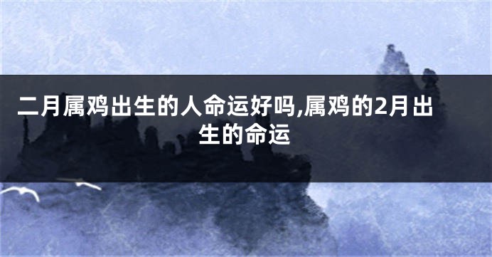 二月属鸡出生的人命运好吗,属鸡的2月出生的命运