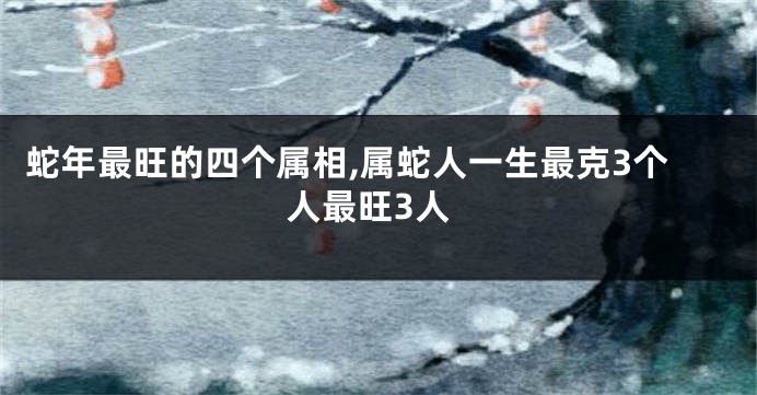 蛇年最旺的四个属相,属蛇人一生最克3个人最旺3人