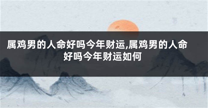 属鸡男的人命好吗今年财运,属鸡男的人命好吗今年财运如何