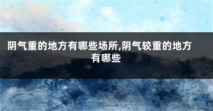 阴气重的地方有哪些场所,阴气较重的地方有哪些