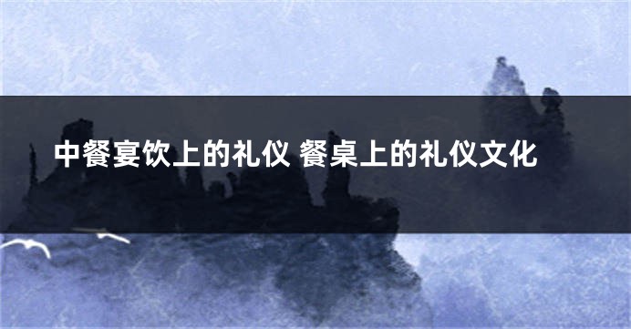 中餐宴饮上的礼仪 餐桌上的礼仪文化