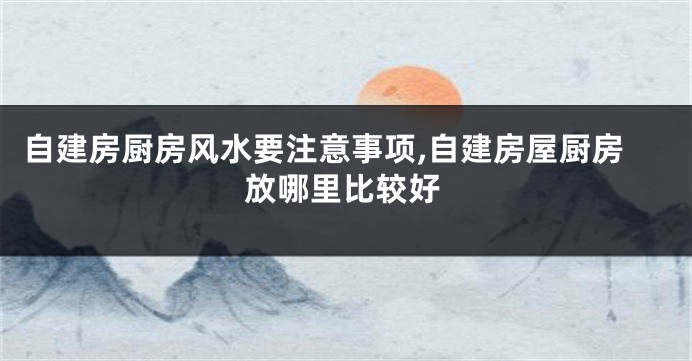 自建房厨房风水要注意事项,自建房屋厨房放哪里比较好