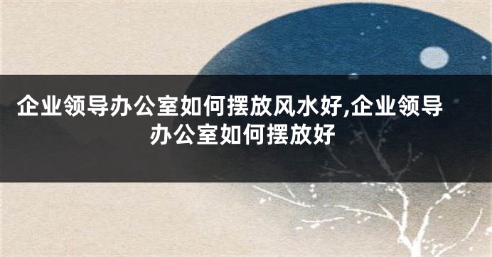 企业领导办公室如何摆放风水好,企业领导办公室如何摆放好