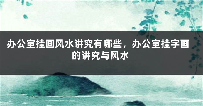 办公室挂画风水讲究有哪些，办公室挂字画的讲究与风水