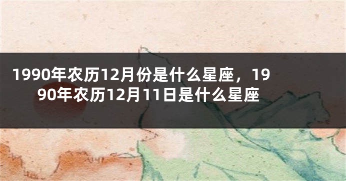 1990年农历12月份是什么星座，1990年农历12月11日是什么星座