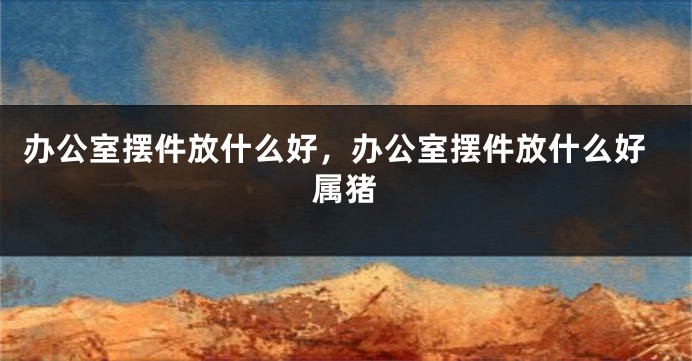 办公室摆件放什么好，办公室摆件放什么好属猪