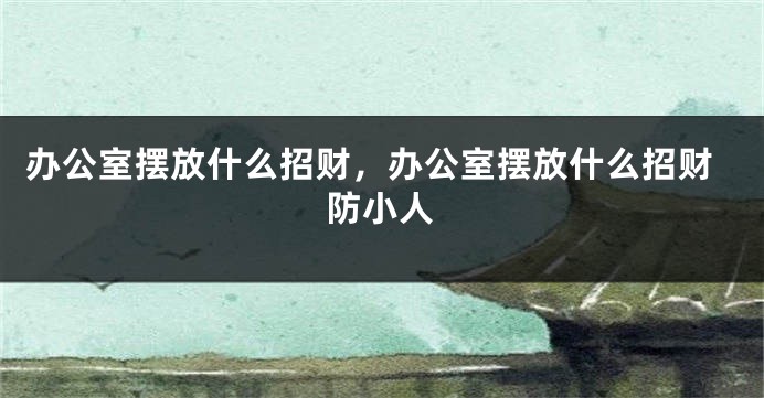 办公室摆放什么招财，办公室摆放什么招财防小人