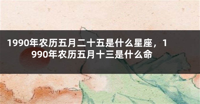 1990年农历五月二十五是什么星座，1990年农历五月十三是什么命