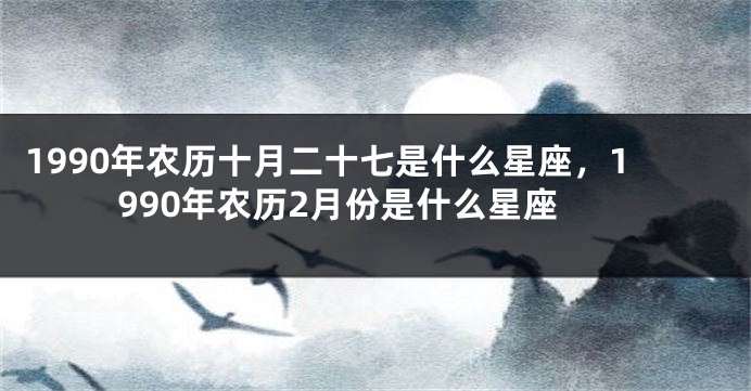 1990年农历十月二十七是什么星座，1990年农历2月份是什么星座