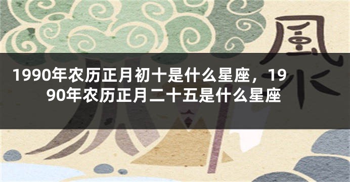 1990年农历正月初十是什么星座，1990年农历正月二十五是什么星座