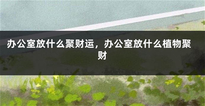 办公室放什么聚财运，办公室放什么植物聚财