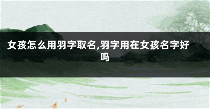 女孩怎么用羽字取名,羽字用在女孩名字好吗