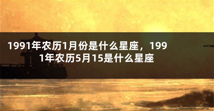 1991年农历1月份是什么星座，1991年农历5月15是什么星座