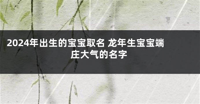 2024年出生的宝宝取名 龙年生宝宝端庄大气的名字